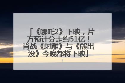 《哪吒2》下映，片方预计分走约51亿！肖战《射雕》与《熊出没》今晚都将下映