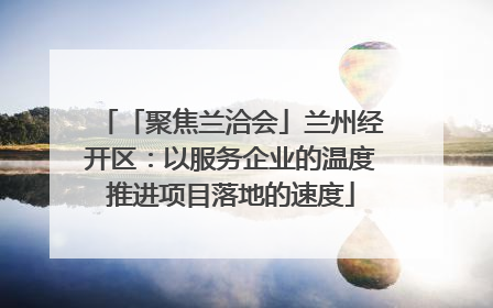 「聚焦兰洽会」兰州经开区：以服务企业的温度推进项目落地的速度