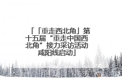 「重走西北角」第十五届“重走中国西北角”接力采访活动咸阳线启动