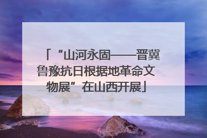 “山河永固——晋冀鲁豫抗日根据地革命文物展”在山西开展