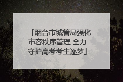 烟台市城管局强化市容秩序管理 全力守护高考考生逐梦