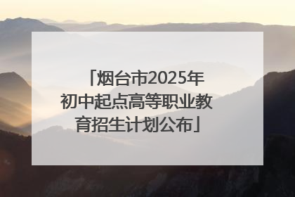 烟台市2025年初中起点高等职业教育招生计划公布