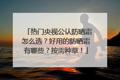 热门央视公认防晒霜怎么选？好用的防晒霜有哪些？按需种草！