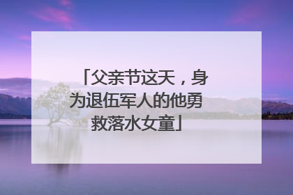 父亲节这天，身为退伍军人的他勇救落水女童