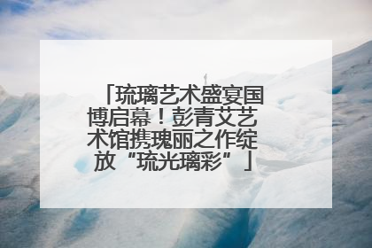 琉璃艺术盛宴国博启幕！彭青艾艺术馆携瑰丽之作绽放“琉光璃彩”