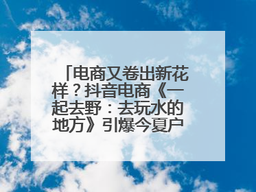 电商又卷出新花样？抖音电商《一起去野：去玩水的地方》引爆今夏户外运动种草热潮