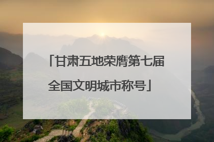 甘肃五地荣膺第七届全国文明城市称号