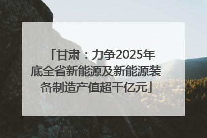 甘肃：力争2025年底全省新能源及新能源装备制造产值超千亿元