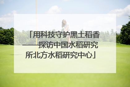 用科技守护黑土稻香——探访中国水稻研究所北方水稻研究中心