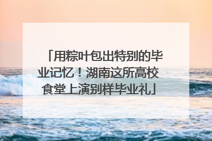用粽叶包出特别的毕业记忆！湖南这所高校食堂上演别样毕业礼