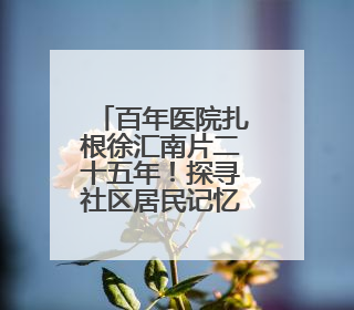 百年医院扎根徐汇南片二十五年！探寻社区居民记忆里的“大华珍藏”