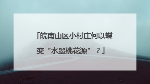 皖南山区小村庄何以蝶变“水墨桃花源”？