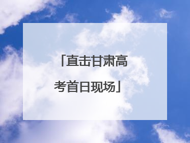 直击甘肃高考首日现场