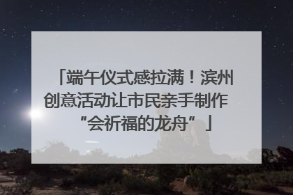 端午仪式感拉满！滨州创意活动让市民亲手制作“会祈福的龙舟”