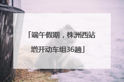 端午假期，株洲西站增开动车组36趟