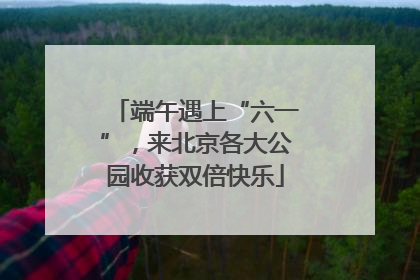 端午遇上“六一”，来北京各大公园收获双倍快乐