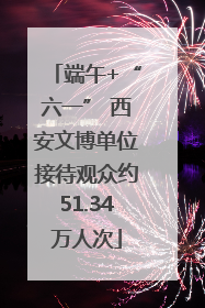 端午+“六一” 西安文博单位接待观众约51.34万人次