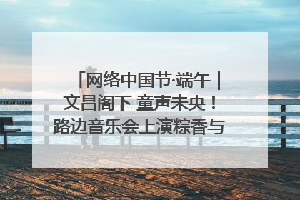 网络中国节·端午｜文昌阁下 童声未央！路边音乐会上演粽香与童真的诗意交响