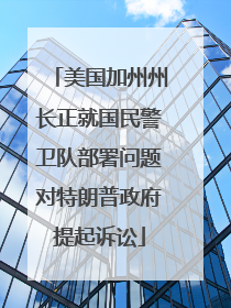 美国加州州长正就国民警卫队部署问题对特朗普政府提起诉讼