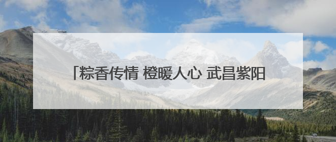 粽香传情 橙暖人心 武昌紫阳以端午为媒织就社区“同心结”