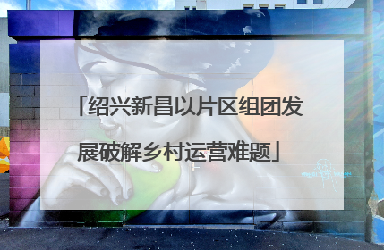 绍兴新昌以片区组团发展破解乡村运营难题