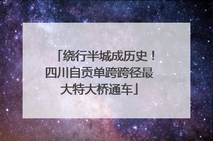 绕行半城成历史！四川自贡单跨跨径最大特大桥通车