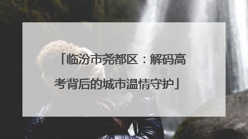 临汾市尧都区：解码高考背后的城市温情守护