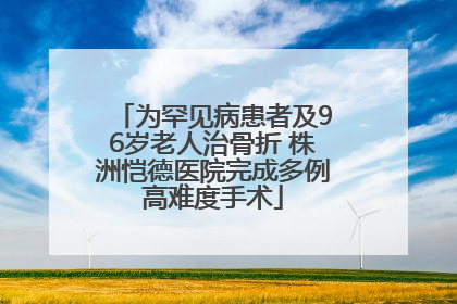 为罕见病患者及96岁老人治骨折 株洲恺德医院完成多例高难度手术