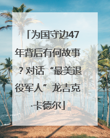 为国守边47年背后有何故事？对话“最美退役军人”龙吉克·卡德尔