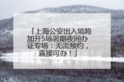 上海公安出入境将加开5场暑期夜间办证专场：无需预约，直接可办！