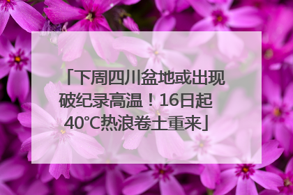 下周四川盆地或出现破纪录高温！16日起40℃热浪卷土重来