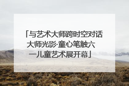 与艺术大师跨时空对话 大师光影·童心笔触六一儿童艺术展开幕