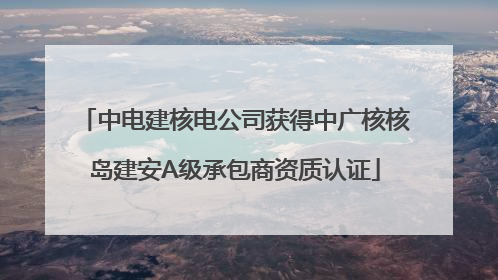中电建核电公司获得中广核核岛建安A级承包商资质认证