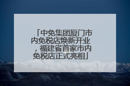 中免集团厦门市内免税店焕新开业，福建省首家市内免税店正式亮相