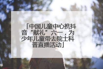 中国儿童中心携抖音“献礼”六一，为少年儿童带去院士科普直播活动
