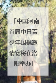 中国河南首届中日青少年围棋邀请赛将在洛阳举办