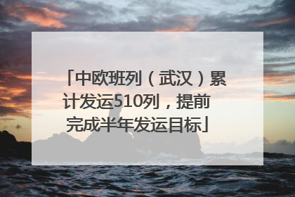 中欧班列（武汉）累计发运510列，提前完成半年发运目标