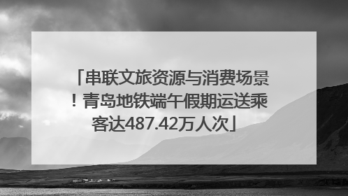串联文旅资源与消费场景！青岛地铁端午假期运送乘客达487.42万人次