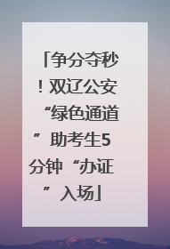 争分夺秒！双辽公安“绿色通道”助考生5分钟“办证”入场
