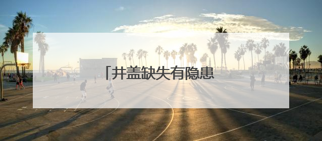 井盖缺失有隐患 及时处置保安全