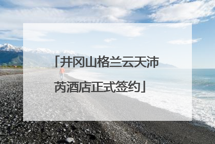 井冈山格兰云天沛芮酒店正式签约