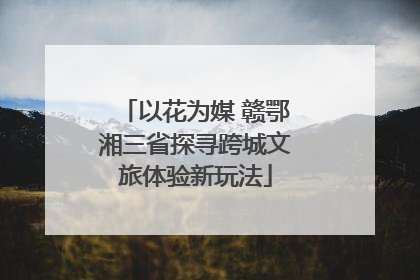 以花为媒 赣鄂湘三省探寻跨城文旅体验新玩法