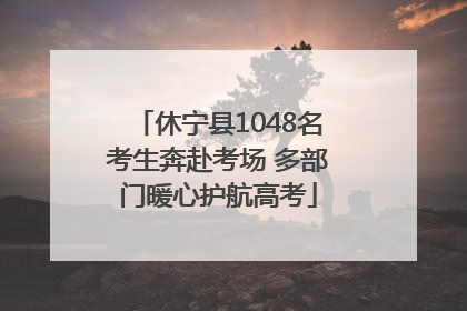 休宁县1048名考生奔赴考场 多部门暖心护航高考