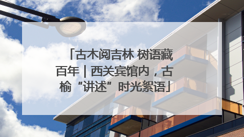 古木阅吉林 树语藏百年｜西关宾馆内，古榆“讲述”时光絮语
