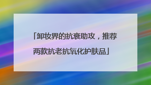 卸妆界的抗衰助攻，推荐两款抗老抗氧化护肤品