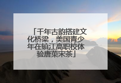 千年古韵搭建文化桥梁，美国青少年在镇江高职校体验唐菓宋茶