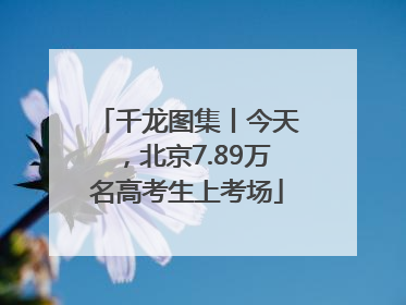 千龙图集丨今天，北京7.89万名高考生上考场
