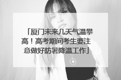 厦门未来几天气温攀高！高考期间考生要注意做好防暑降温工作