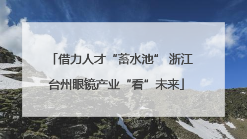 借力人才“蓄水池” 浙江台州眼镜产业“看”未来
