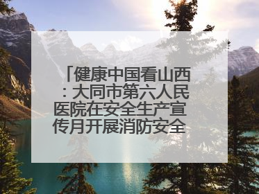 健康中国看山西：大同市第六人民医院在安全生产宣传月开展消防安全知识培训